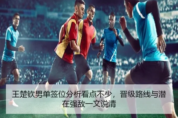 王楚钦男单签位分析看点不少，晋级路线与潜在强敌一文说清